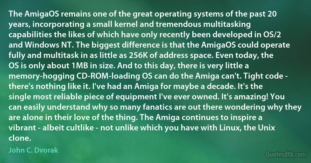 The AmigaOS remains one of the great operating systems of the past 20 years, incorporating a small kernel and tremendous multitasking capabilities the likes of which have only recently been developed in OS/2 and Windows NT. The biggest difference is that the AmigaOS could operate fully and multitask in as little as 256K of address space. Even today, the OS is only about 1MB in size. And to this day, there is very little a memory-hogging CD-ROM-loading OS can do the Amiga can't. Tight code - there's nothing like it. I've had an Amiga for maybe a decade. It's the single most reliable piece of equipment I've ever owned. It's amazing! You can easily understand why so many fanatics are out there wondering why they are alone in their love of the thing. The Amiga continues to inspire a vibrant - albeit cultlike - not unlike which you have with Linux, the Unix clone. (John C. Dvorak)