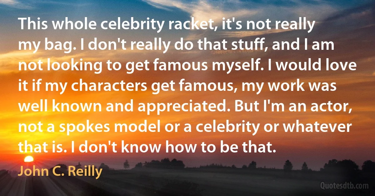 This whole celebrity racket, it's not really my bag. I don't really do that stuff, and I am not looking to get famous myself. I would love it if my characters get famous, my work was well known and appreciated. But I'm an actor, not a spokes model or a celebrity or whatever that is. I don't know how to be that. (John C. Reilly)