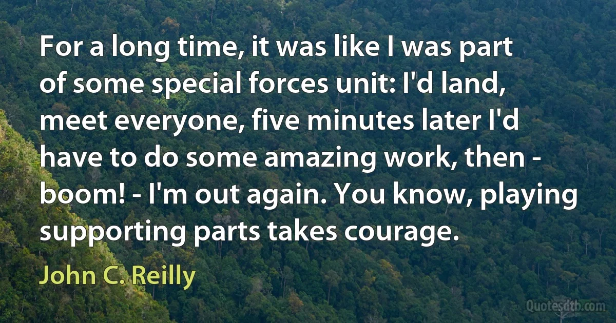 For a long time, it was like I was part of some special forces unit: I'd land, meet everyone, five minutes later I'd have to do some amazing work, then - boom! - I'm out again. You know, playing supporting parts takes courage. (John C. Reilly)