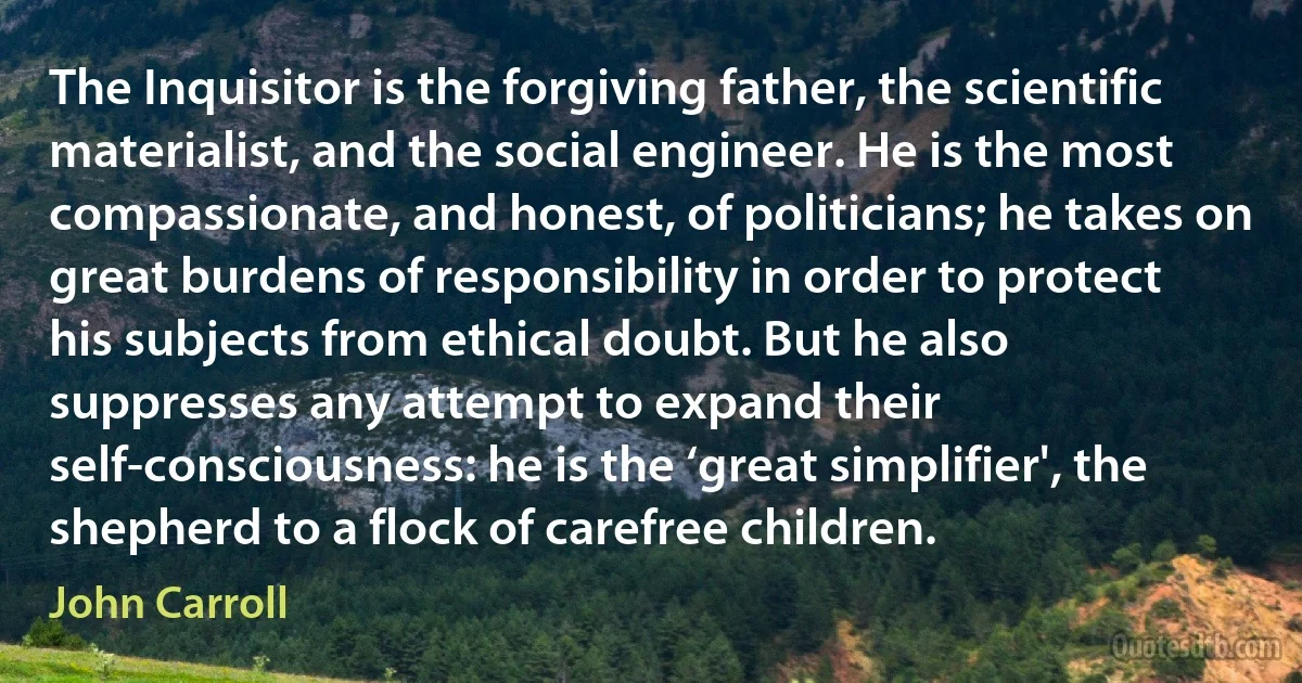 The Inquisitor is the forgiving father, the scientific materialist, and the social engineer. He is the most compassionate, and honest, of politicians; he takes on great burdens of responsibility in order to protect his subjects from ethical doubt. But he also suppresses any attempt to expand their self-consciousness: he is the ‘great simplifier', the shepherd to a flock of carefree children. (John Carroll)