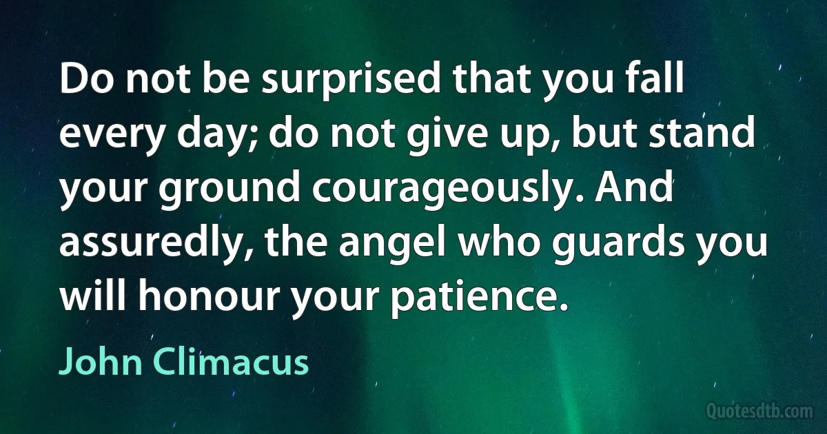 Do not be surprised that you fall every day; do not give up, but stand your ground courageously. And assuredly, the angel who guards you will honour your patience. (John Climacus)