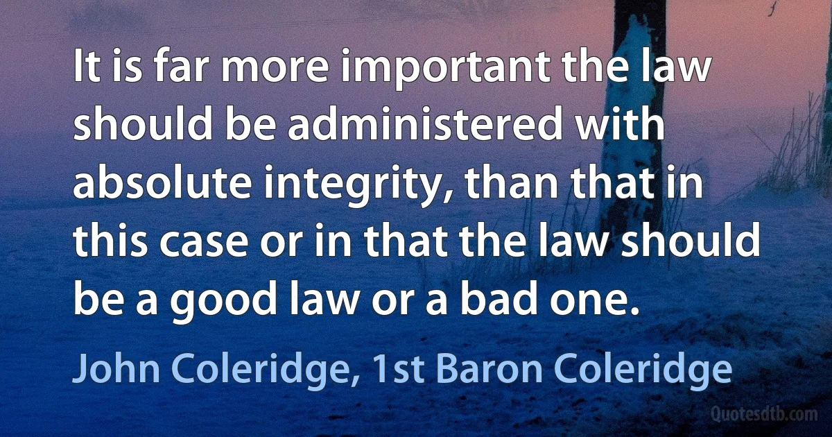 It is far more important the law should be administered with absolute integrity, than that in this case or in that the law should be a good law or a bad one. (John Coleridge, 1st Baron Coleridge)