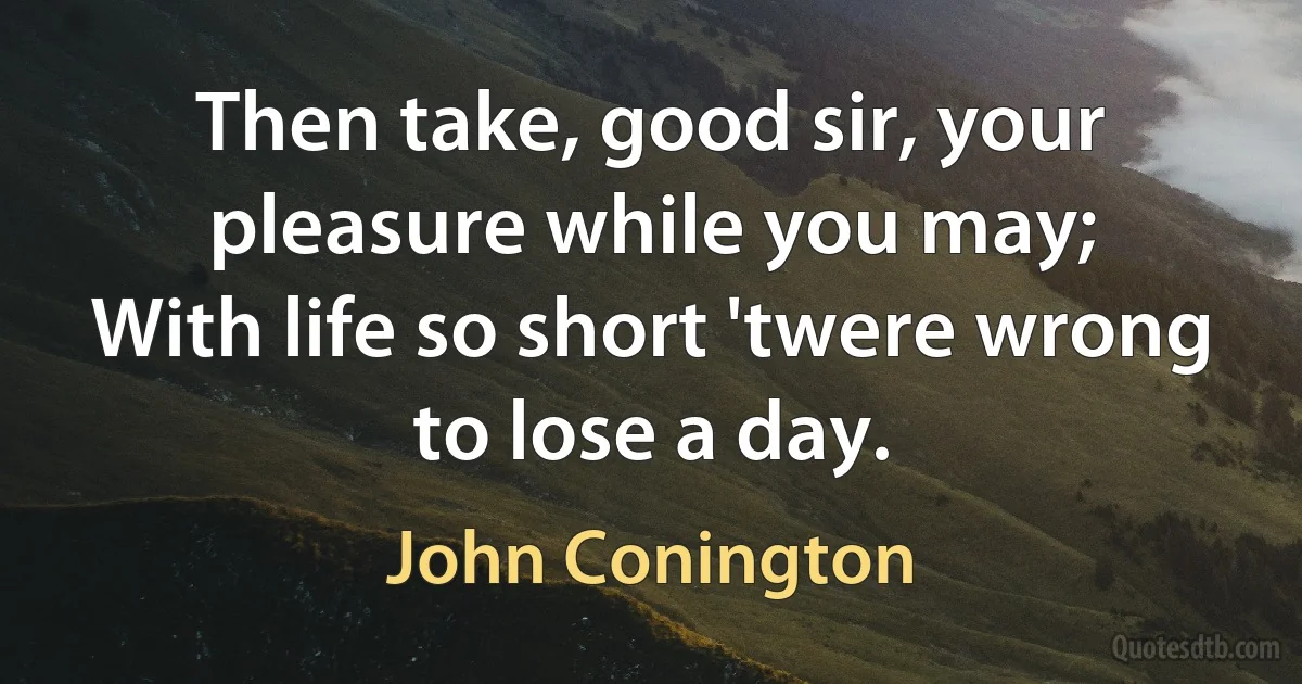 Then take, good sir, your pleasure while you may;
With life so short 'twere wrong to lose a day. (John Conington)