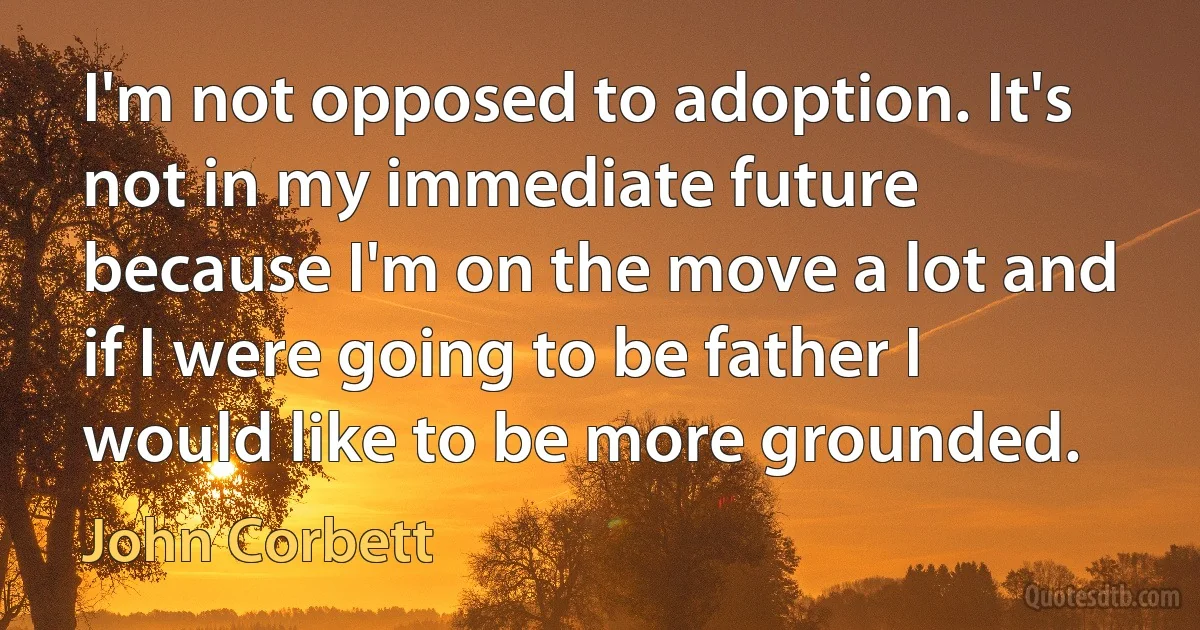 I'm not opposed to adoption. It's not in my immediate future because I'm on the move a lot and if I were going to be father I would like to be more grounded. (John Corbett)