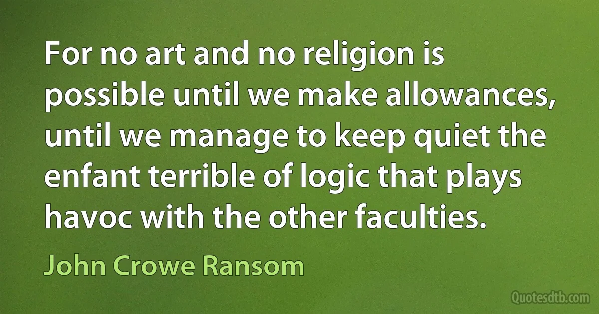 For no art and no religion is possible until we make allowances, until we manage to keep quiet the enfant terrible of logic that plays havoc with the other faculties. (John Crowe Ransom)