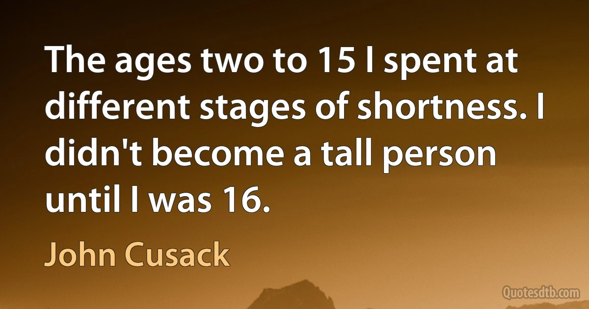 The ages two to 15 I spent at different stages of shortness. I didn't become a tall person until I was 16. (John Cusack)