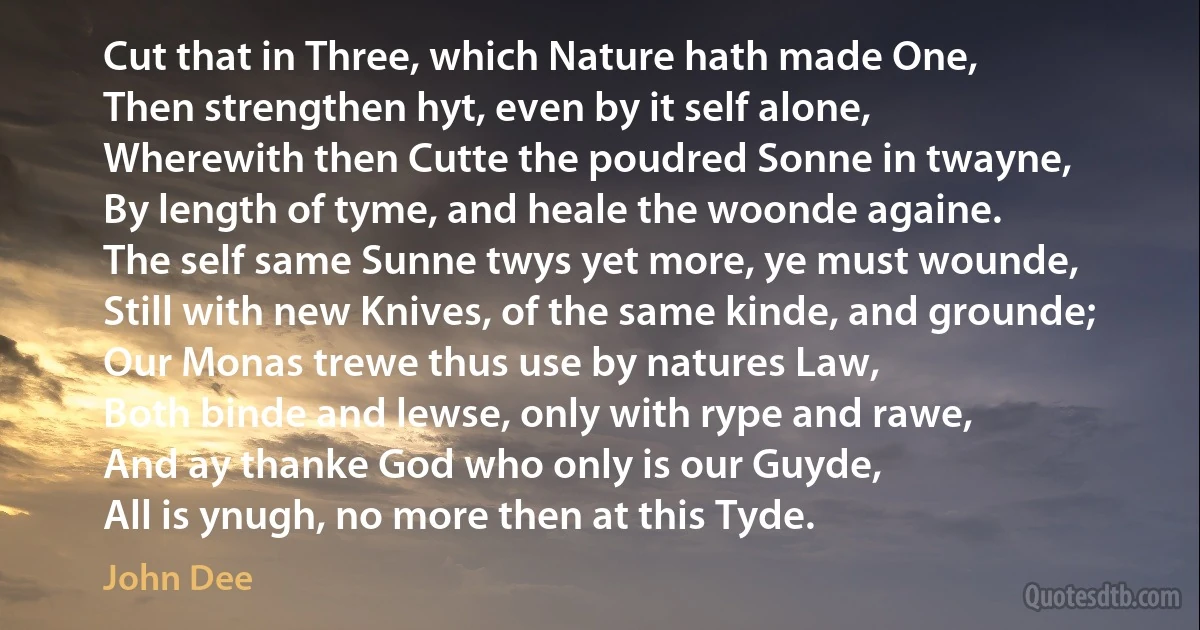 Cut that in Three, which Nature hath made One,
Then strengthen hyt, even by it self alone,
Wherewith then Cutte the poudred Sonne in twayne,
By length of tyme, and heale the woonde againe.
The self same Sunne twys yet more, ye must wounde,
Still with new Knives, of the same kinde, and grounde;
Our Monas trewe thus use by natures Law,
Both binde and lewse, only with rype and rawe,
And ay thanke God who only is our Guyde,
All is ynugh, no more then at this Tyde. (John Dee)