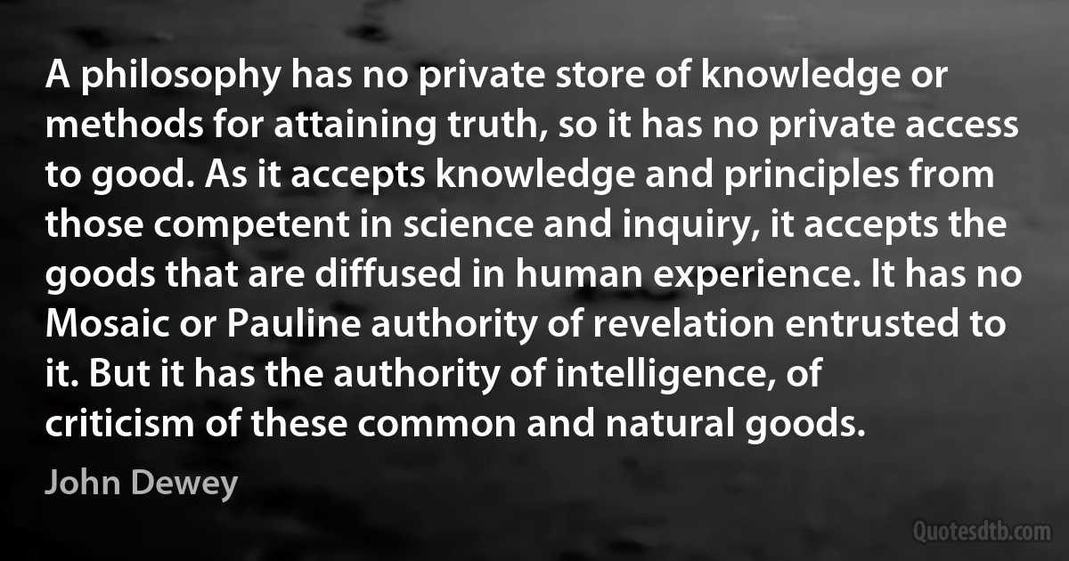 A philosophy has no private store of knowledge or methods for attaining truth, so it has no private access to good. As it accepts knowledge and principles from those competent in science and inquiry, it accepts the goods that are diffused in human experience. It has no Mosaic or Pauline authority of revelation entrusted to it. But it has the authority of intelligence, of criticism of these common and natural goods. (John Dewey)