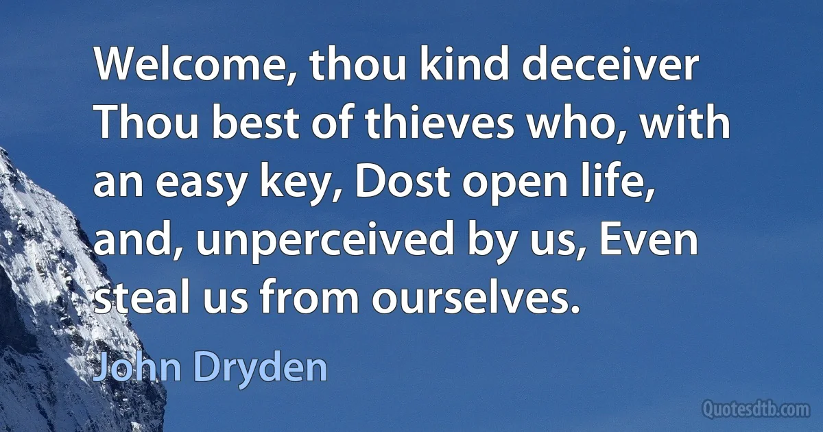 Welcome, thou kind deceiver Thou best of thieves who, with an easy key, Dost open life, and, unperceived by us, Even steal us from ourselves. (John Dryden)