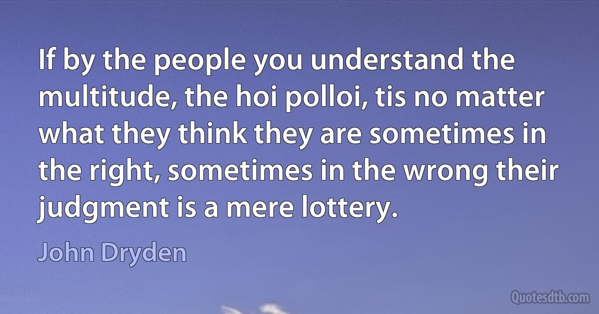 If by the people you understand the multitude, the hoi polloi, tis no matter what they think they are sometimes in the right, sometimes in the wrong their judgment is a mere lottery. (John Dryden)