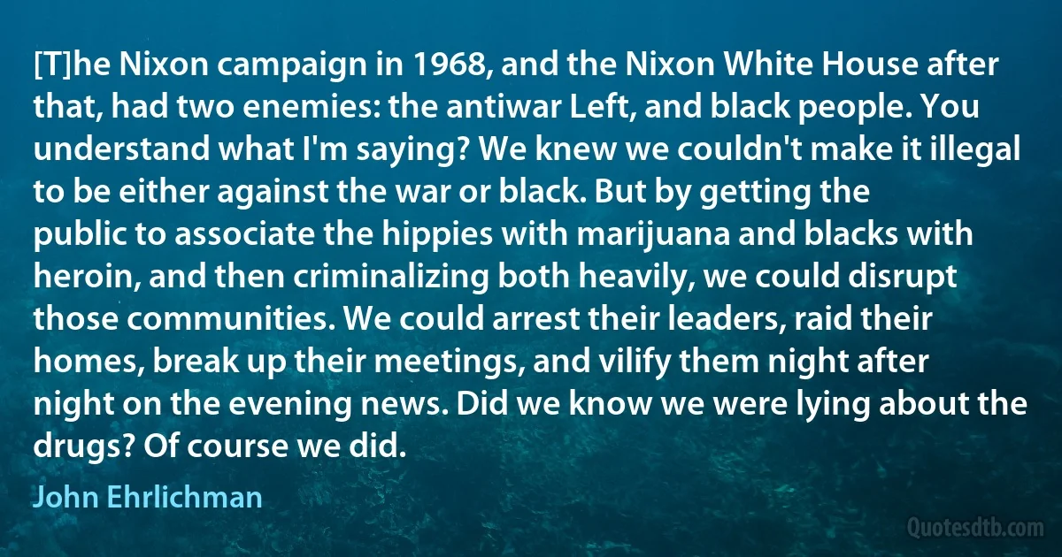 [T]he Nixon campaign in 1968, and the Nixon White House after that, had two enemies: the antiwar Left, and black people. You understand what I'm saying? We knew we couldn't make it illegal to be either against the war or black. But by getting the public to associate the hippies with marijuana and blacks with heroin, and then criminalizing both heavily, we could disrupt those communities. We could arrest their leaders, raid their homes, break up their meetings, and vilify them night after night on the evening news. Did we know we were lying about the drugs? Of course we did. (John Ehrlichman)