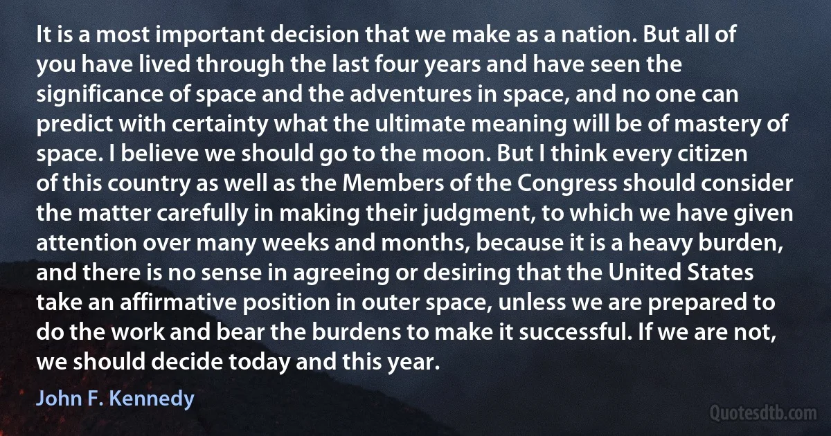 It is a most important decision that we make as a nation. But all of you have lived through the last four years and have seen the significance of space and the adventures in space, and no one can predict with certainty what the ultimate meaning will be of mastery of space. I believe we should go to the moon. But I think every citizen of this country as well as the Members of the Congress should consider the matter carefully in making their judgment, to which we have given attention over many weeks and months, because it is a heavy burden, and there is no sense in agreeing or desiring that the United States take an affirmative position in outer space, unless we are prepared to do the work and bear the burdens to make it successful. If we are not, we should decide today and this year. (John F. Kennedy)