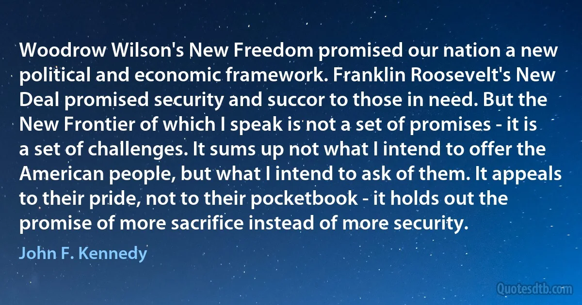 Woodrow Wilson's New Freedom promised our nation a new political and economic framework. Franklin Roosevelt's New Deal promised security and succor to those in need. But the New Frontier of which I speak is not a set of promises - it is a set of challenges. It sums up not what I intend to offer the American people, but what I intend to ask of them. It appeals to their pride, not to their pocketbook - it holds out the promise of more sacrifice instead of more security. (John F. Kennedy)