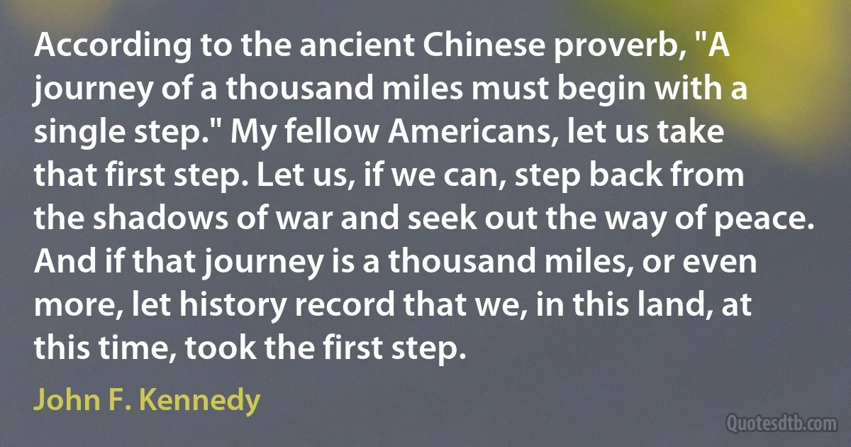 According to the ancient Chinese proverb, "A journey of a thousand miles must begin with a single step." My fellow Americans, let us take that first step. Let us, if we can, step back from the shadows of war and seek out the way of peace. And if that journey is a thousand miles, or even more, let history record that we, in this land, at this time, took the first step. (John F. Kennedy)