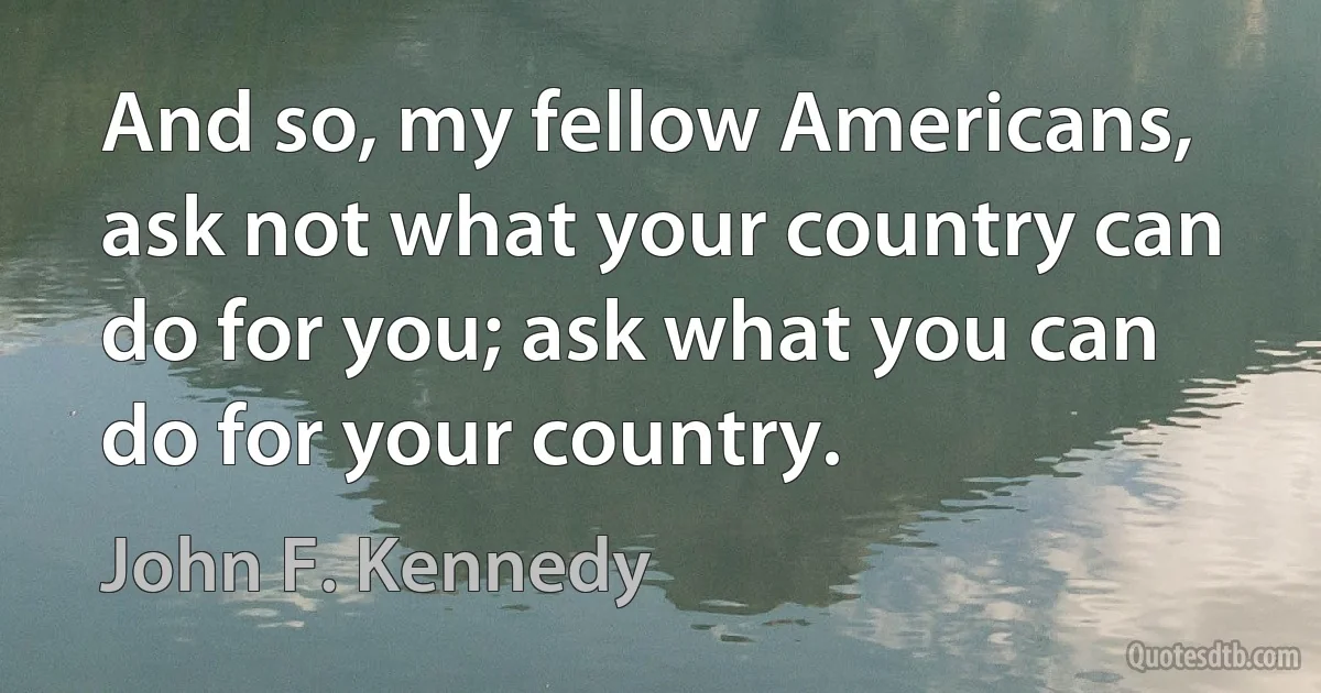 And so, my fellow Americans, ask not what your country can do for you; ask what you can do for your country. (John F. Kennedy)