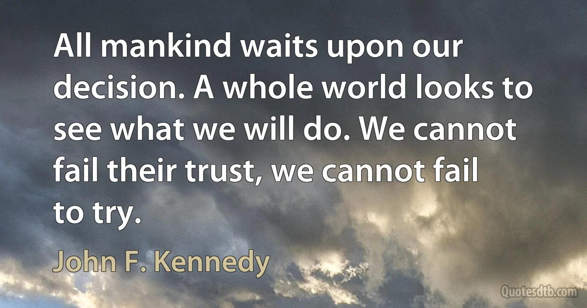 All mankind waits upon our decision. A whole world looks to see what we will do. We cannot fail their trust, we cannot fail to try. (John F. Kennedy)