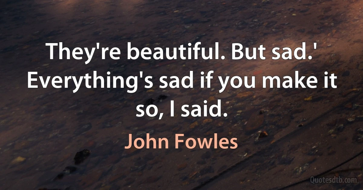 They're beautiful. But sad.'
Everything's sad if you make it so, I said. (John Fowles)