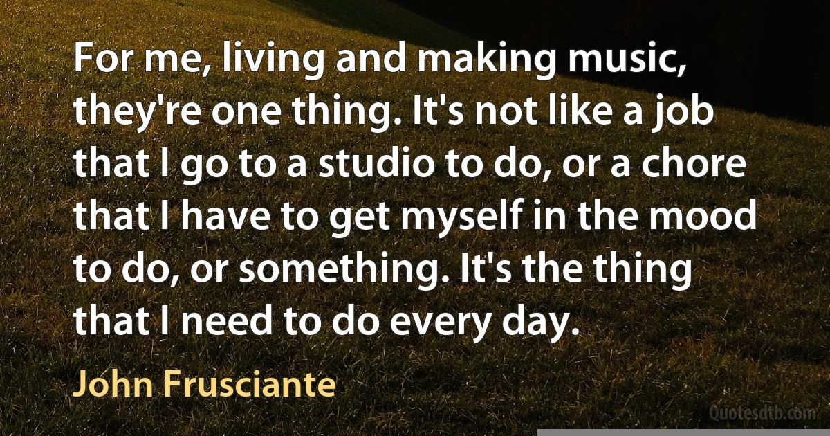 For me, living and making music, they're one thing. It's not like a job that I go to a studio to do, or a chore that I have to get myself in the mood to do, or something. It's the thing that I need to do every day. (John Frusciante)