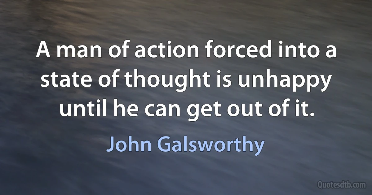 A man of action forced into a state of thought is unhappy until he can get out of it. (John Galsworthy)