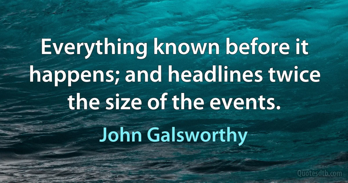 Everything known before it happens; and headlines twice the size of the events. (John Galsworthy)