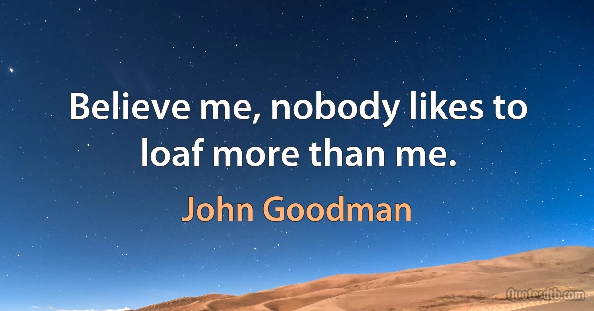 Believe me, nobody likes to loaf more than me. (John Goodman)