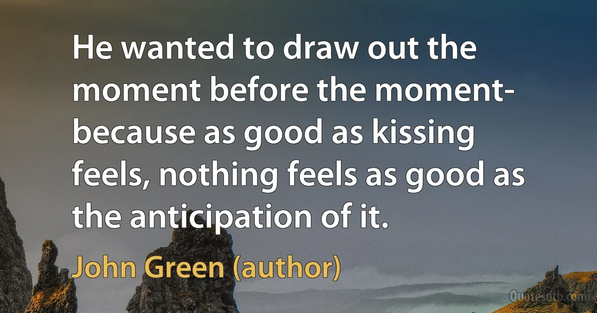 He wanted to draw out the moment before the moment- because as good as kissing feels, nothing feels as good as the anticipation of it. (John Green (author))