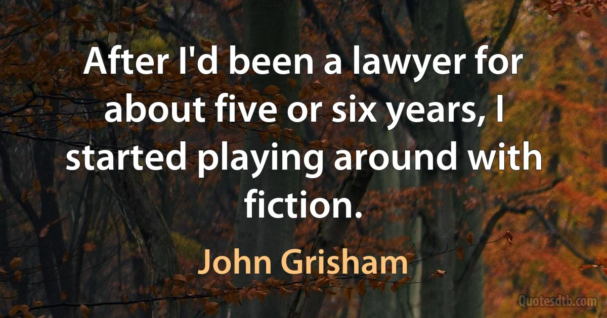 After I'd been a lawyer for about five or six years, I started playing around with fiction. (John Grisham)