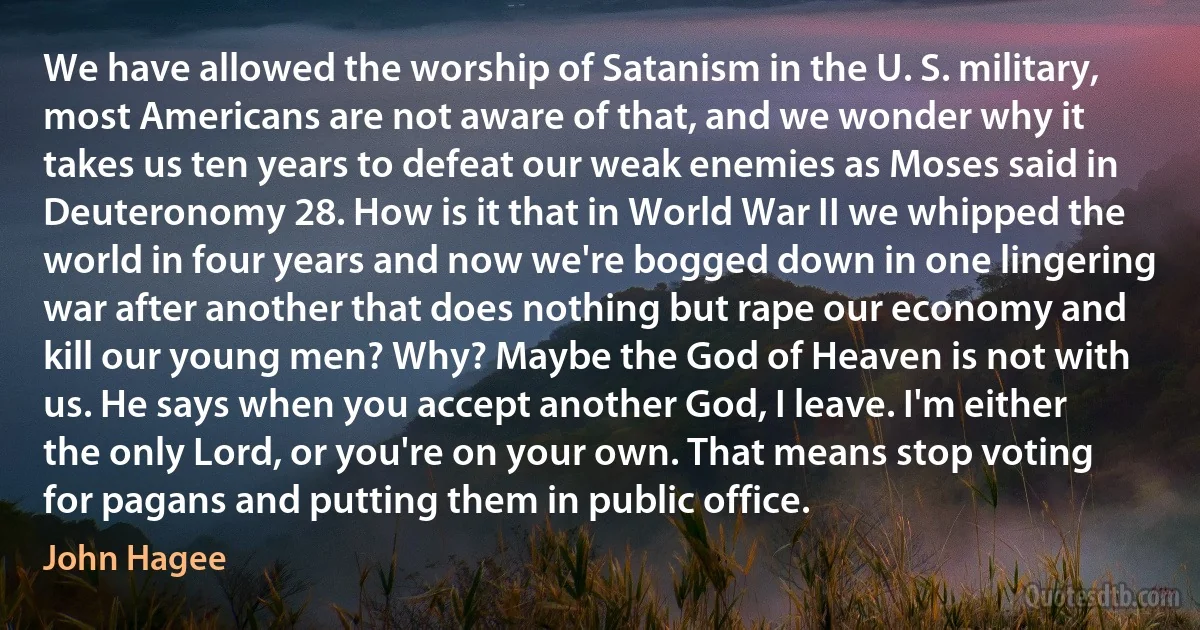 We have allowed the worship of Satanism in the U. S. military, most Americans are not aware of that, and we wonder why it takes us ten years to defeat our weak enemies as Moses said in Deuteronomy 28. How is it that in World War II we whipped the world in four years and now we're bogged down in one lingering war after another that does nothing but rape our economy and kill our young men? Why? Maybe the God of Heaven is not with us. He says when you accept another God, I leave. I'm either the only Lord, or you're on your own. That means stop voting for pagans and putting them in public office. (John Hagee)