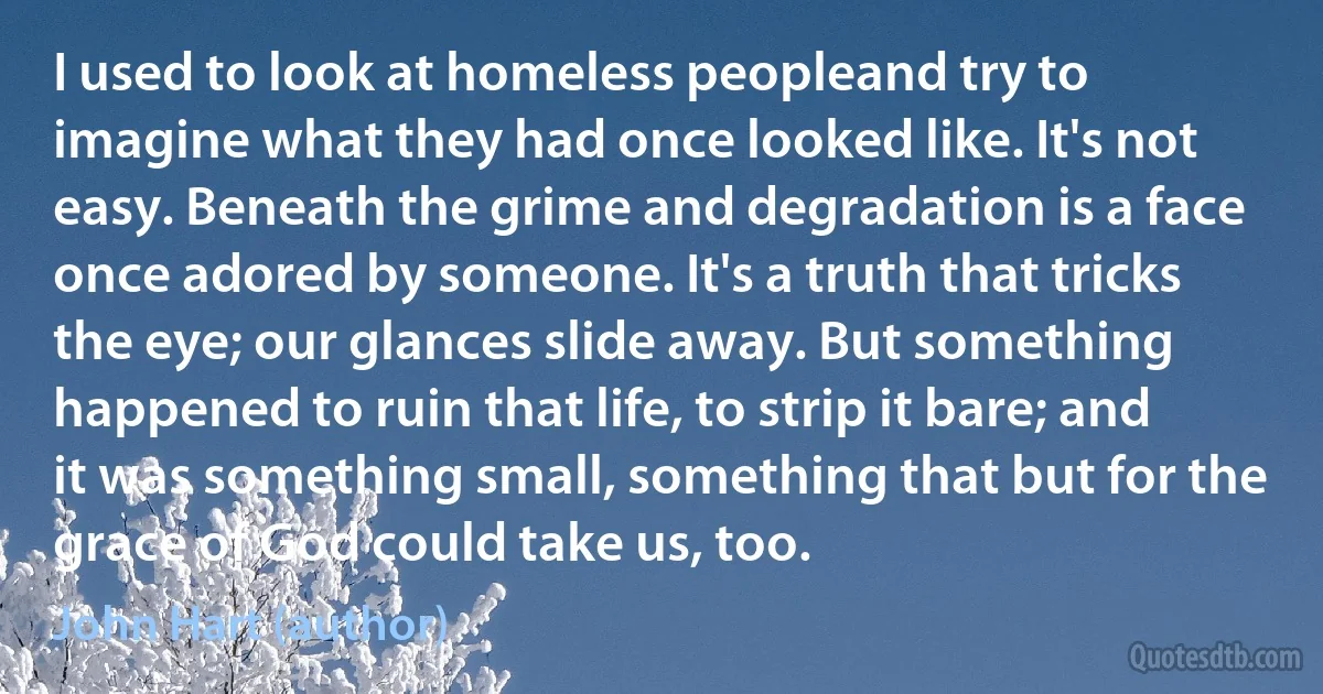 I used to look at homeless peopleand try to imagine what they had once looked like. It's not easy. Beneath the grime and degradation is a face once adored by someone. It's a truth that tricks the eye; our glances slide away. But something happened to ruin that life, to strip it bare; and it was something small, something that but for the grace of God could take us, too. (John Hart (author))