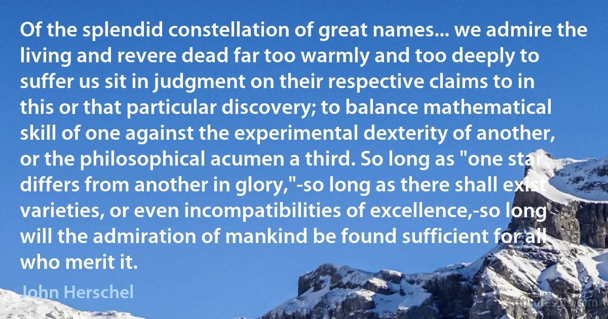 Of the splendid constellation of great names... we admire the living and revere dead far too warmly and too deeply to suffer us sit in judgment on their respective claims to in this or that particular discovery; to balance mathematical skill of one against the experimental dexterity of another, or the philosophical acumen a third. So long as "one star differs from another in glory,"-so long as there shall exist varieties, or even incompatibilities of excellence,-so long will the admiration of mankind be found sufficient for all who merit it. (John Herschel)