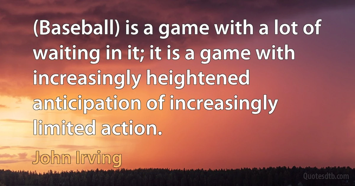 (Baseball) is a game with a lot of waiting in it; it is a game with increasingly heightened anticipation of increasingly limited action. (John Irving)