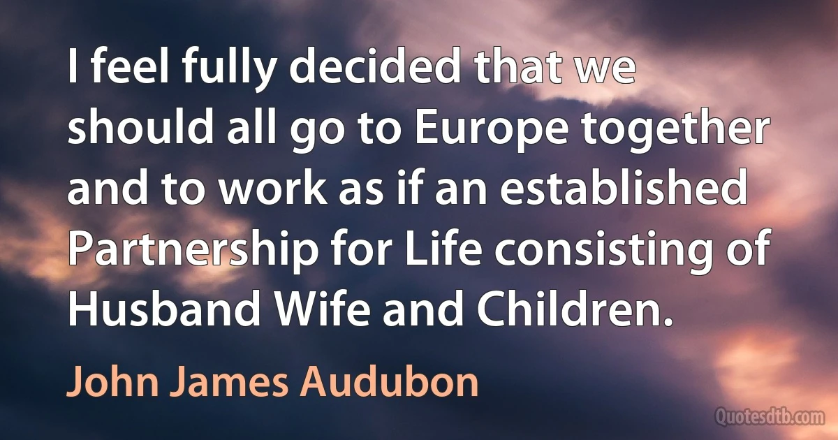 I feel fully decided that we should all go to Europe together and to work as if an established Partnership for Life consisting of Husband Wife and Children. (John James Audubon)