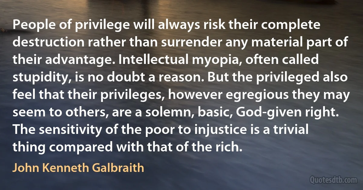 People of privilege will always risk their complete destruction rather than surrender any material part of their advantage. Intellectual myopia, often called stupidity, is no doubt a reason. But the privileged also feel that their privileges, however egregious they may seem to others, are a solemn, basic, God-given right. The sensitivity of the poor to injustice is a trivial thing compared with that of the rich. (John Kenneth Galbraith)