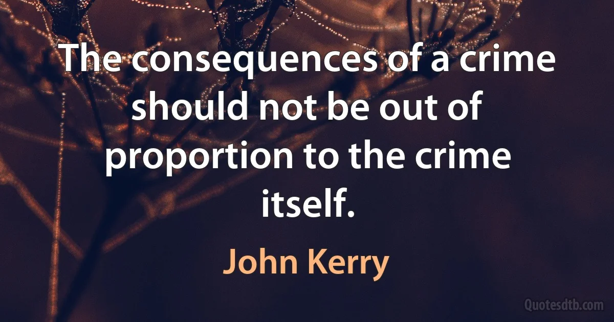 The consequences of a crime should not be out of proportion to the crime itself. (John Kerry)