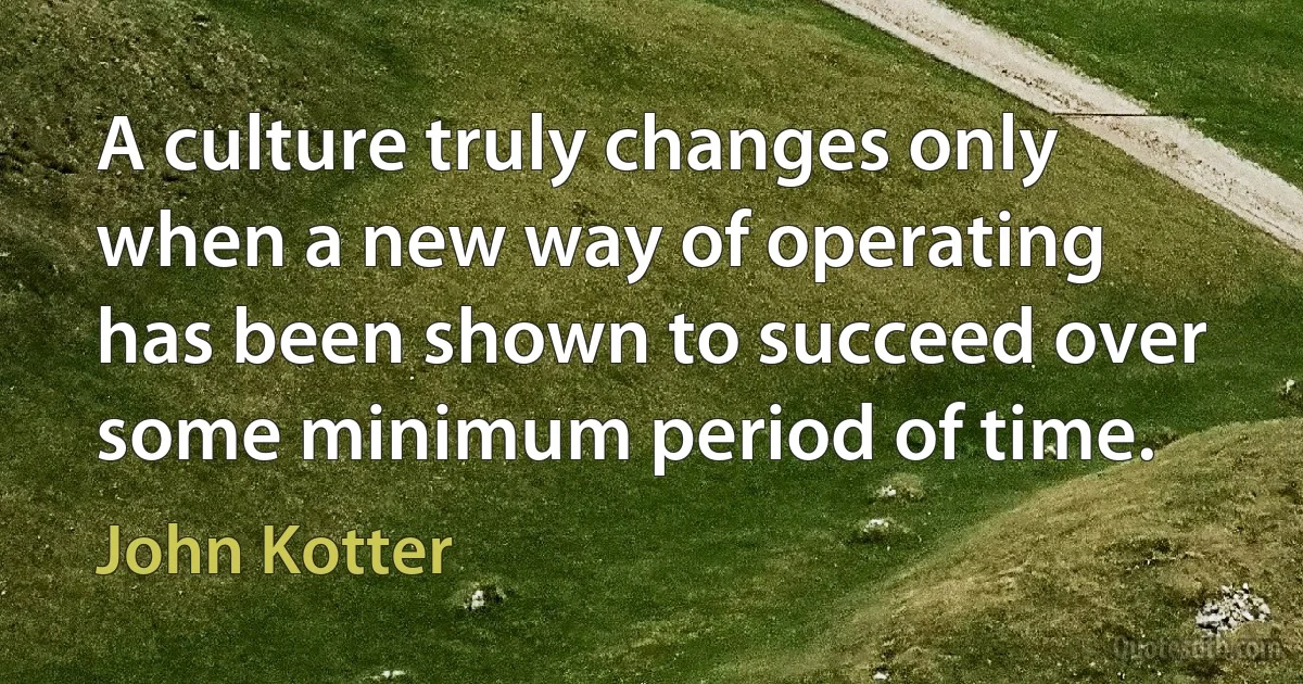 A culture truly changes only when a new way of operating has been shown to succeed over some minimum period of time. (John Kotter)