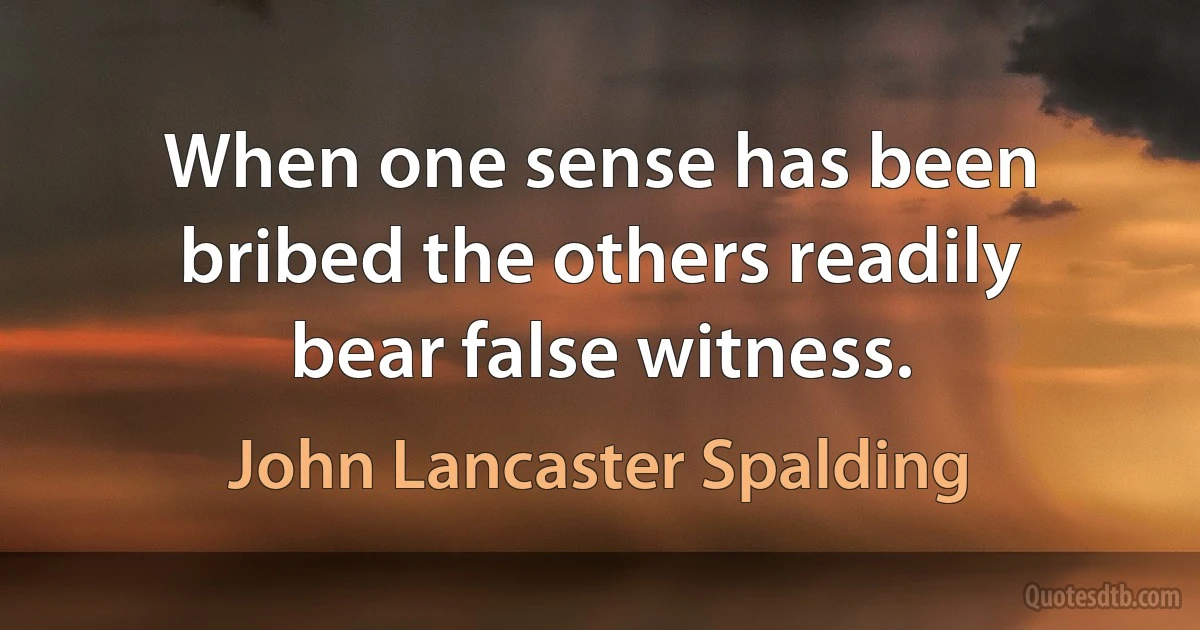 When one sense has been bribed the others readily bear false witness. (John Lancaster Spalding)