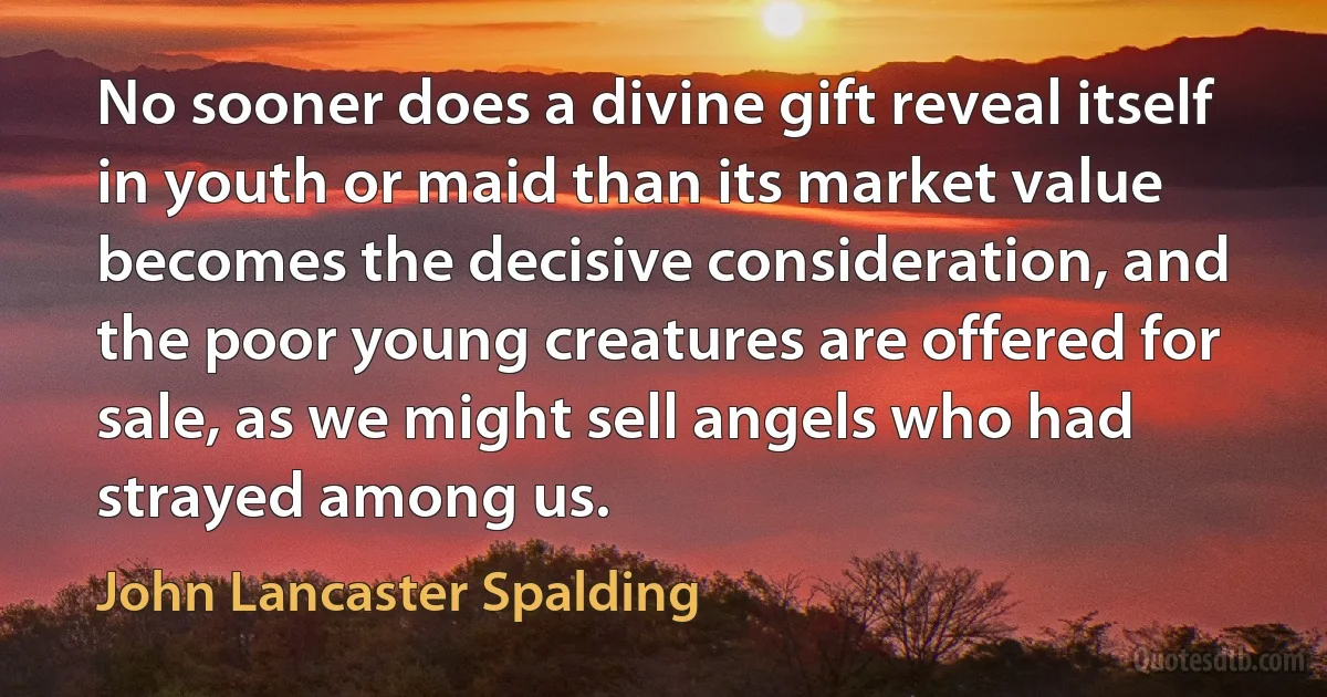 No sooner does a divine gift reveal itself in youth or maid than its market value becomes the decisive consideration, and the poor young creatures are offered for sale, as we might sell angels who had strayed among us. (John Lancaster Spalding)