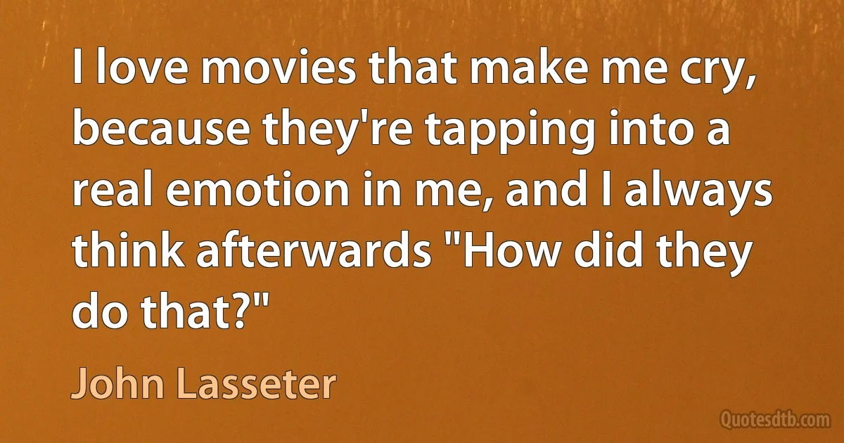 I love movies that make me cry, because they're tapping into a real emotion in me, and I always think afterwards "How did they do that?" (John Lasseter)