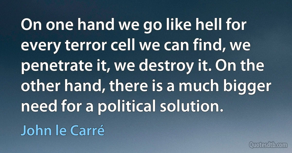 On one hand we go like hell for every terror cell we can find, we penetrate it, we destroy it. On the other hand, there is a much bigger need for a political solution. (John le Carré)