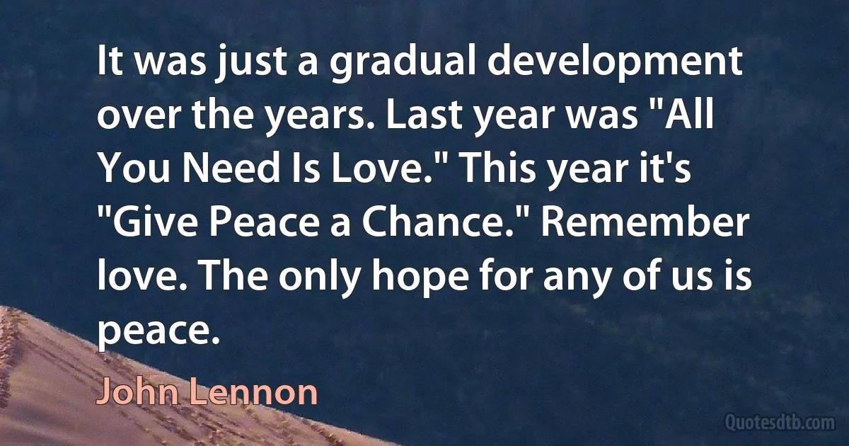 It was just a gradual development over the years. Last year was "All You Need Is Love." This year it's "Give Peace a Chance." Remember love. The only hope for any of us is peace. (John Lennon)