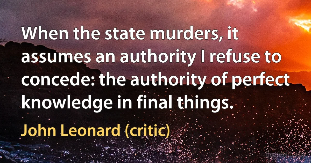 When the state murders, it assumes an authority I refuse to concede: the authority of perfect knowledge in final things. (John Leonard (critic))