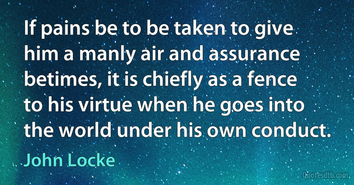 If pains be to be taken to give him a manly air and assurance betimes, it is chiefly as a fence to his virtue when he goes into the world under his own conduct. (John Locke)