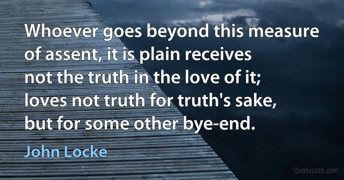 Whoever goes beyond this measure of assent, it is plain receives not the truth in the love of it; loves not truth for truth's sake, but for some other bye-end. (John Locke)