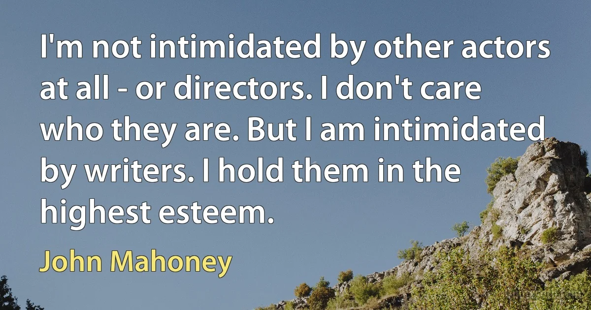 I'm not intimidated by other actors at all - or directors. I don't care who they are. But I am intimidated by writers. I hold them in the highest esteem. (John Mahoney)