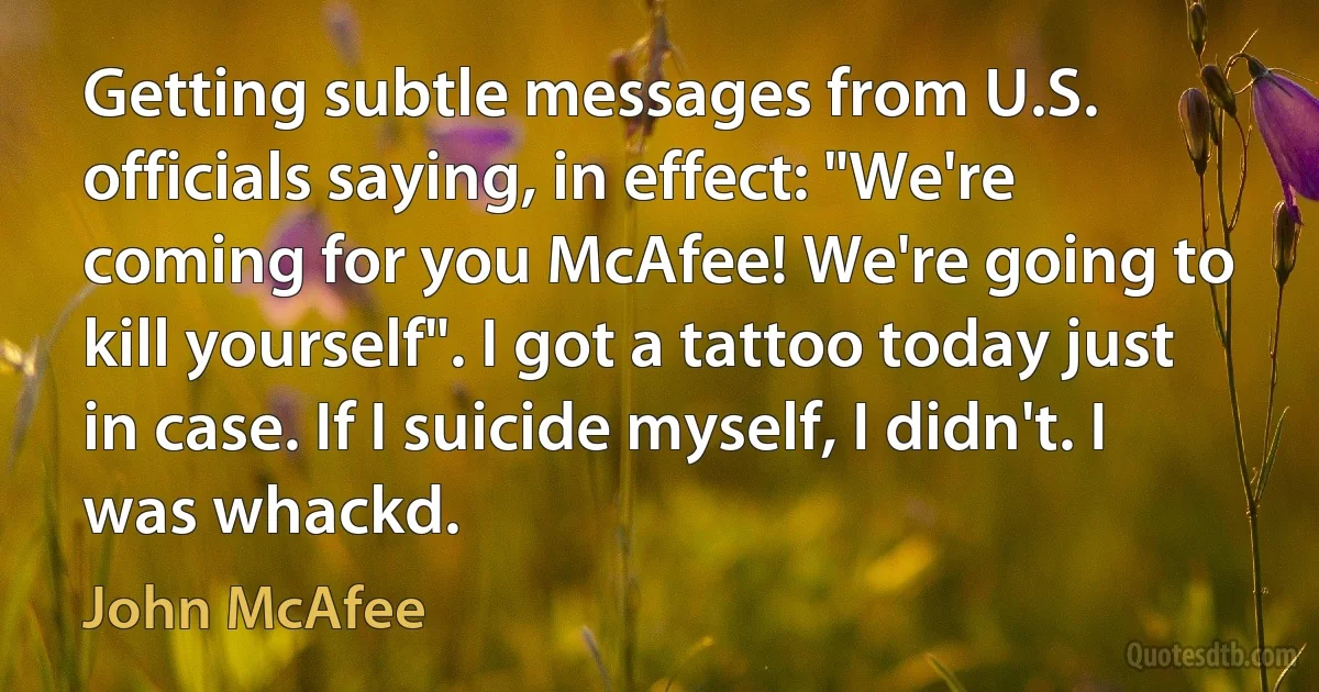 Getting subtle messages from U.S. officials saying, in effect: "We're coming for you McAfee! We're going to kill yourself". I got a tattoo today just in case. If I suicide myself, I didn't. I was whackd. (John McAfee)