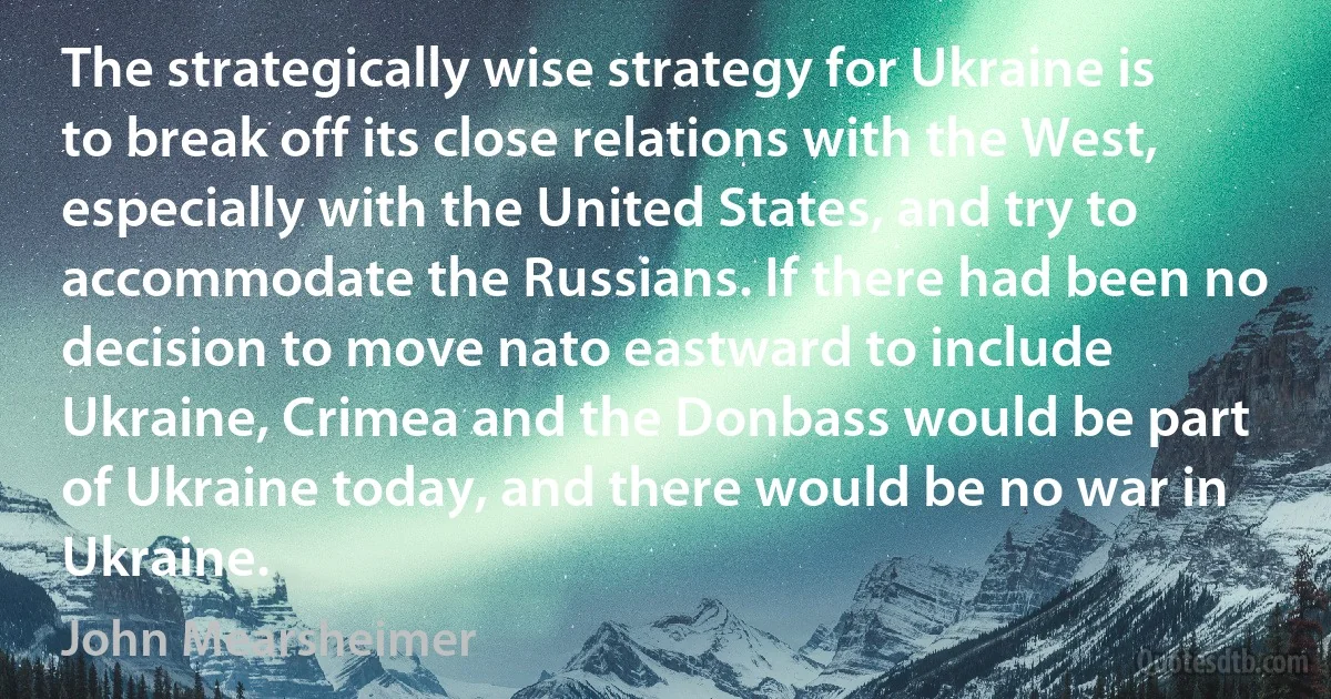 The strategically wise strategy for Ukraine is to break off its close relations with the West, especially with the United States, and try to accommodate the Russians. If there had been no decision to move nato eastward to include Ukraine, Crimea and the Donbass would be part of Ukraine today, and there would be no war in Ukraine. (John Mearsheimer)