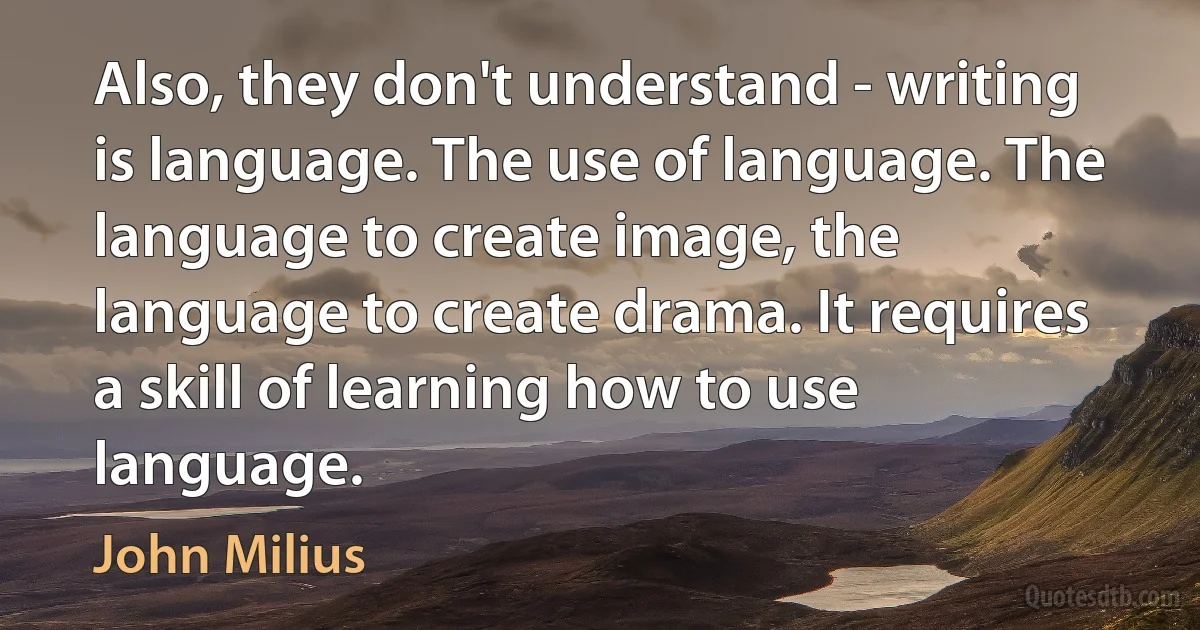 Also, they don't understand - writing is language. The use of language. The language to create image, the language to create drama. It requires a skill of learning how to use language. (John Milius)