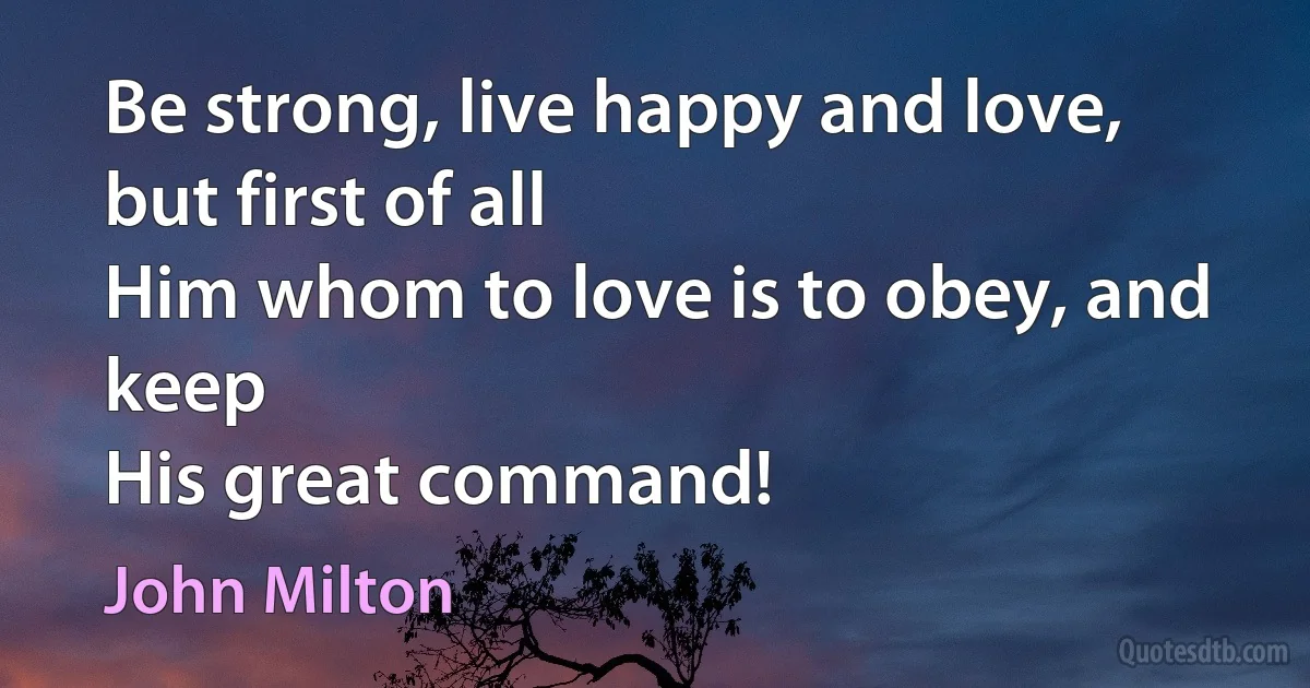 Be strong, live happy and love, but first of all
Him whom to love is to obey, and keep
His great command! (John Milton)