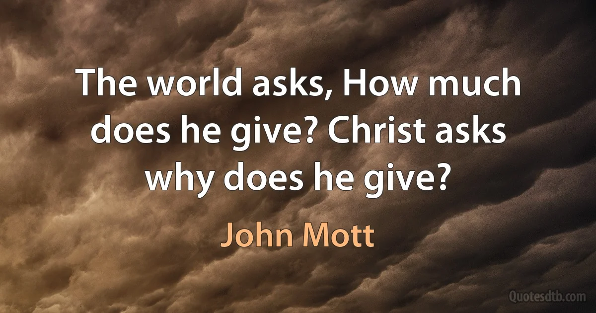 The world asks, How much does he give? Christ asks why does he give? (John Mott)