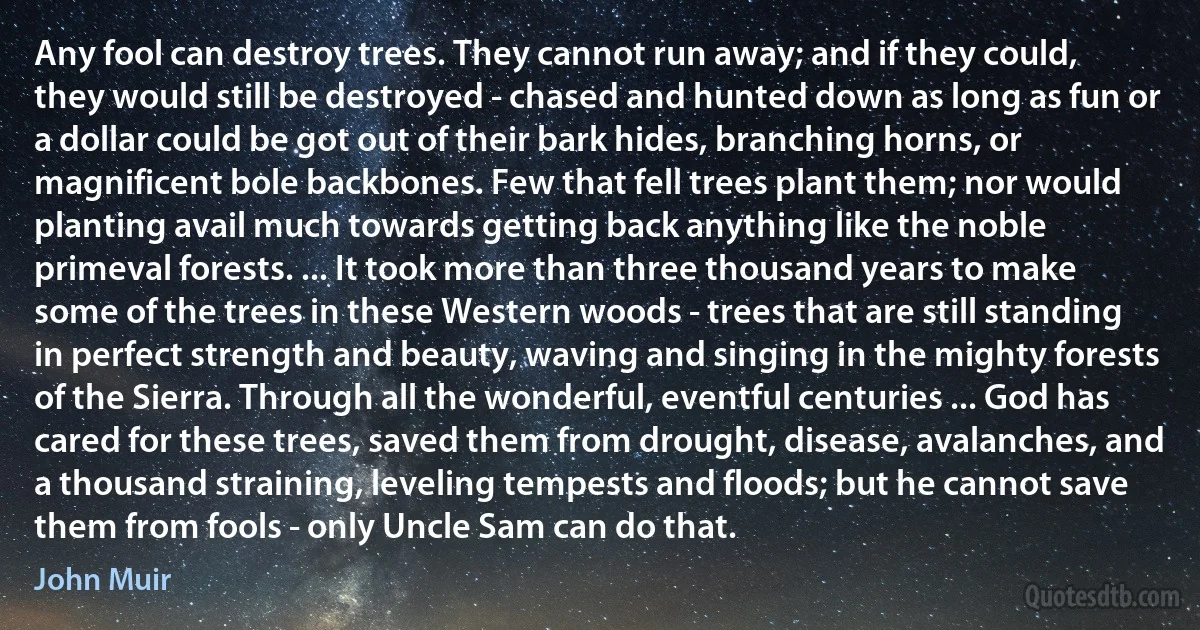 Any fool can destroy trees. They cannot run away; and if they could, they would still be destroyed - chased and hunted down as long as fun or a dollar could be got out of their bark hides, branching horns, or magnificent bole backbones. Few that fell trees plant them; nor would planting avail much towards getting back anything like the noble primeval forests. ... It took more than three thousand years to make some of the trees in these Western woods - trees that are still standing in perfect strength and beauty, waving and singing in the mighty forests of the Sierra. Through all the wonderful, eventful centuries ... God has cared for these trees, saved them from drought, disease, avalanches, and a thousand straining, leveling tempests and floods; but he cannot save them from fools - only Uncle Sam can do that. (John Muir)